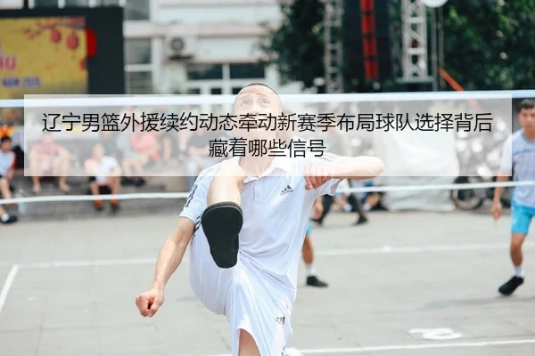 辽宁男篮外援续约动态牵动新赛季布局球队选择背后藏着哪些信号