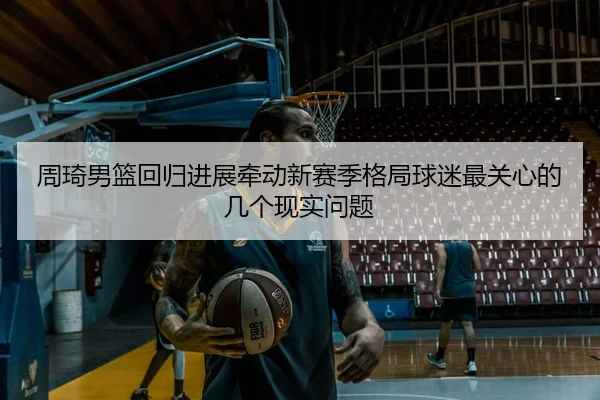 周琦男篮回归进展牵动新赛季格局球迷最关心的几个现实问题